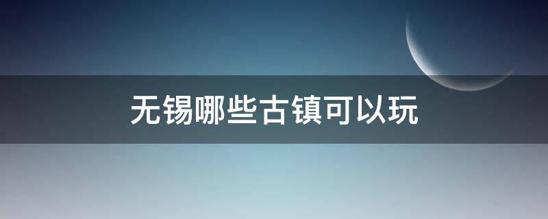 无锡哪些古镇可以玩（无锡周边有哪些古镇比较好玩）