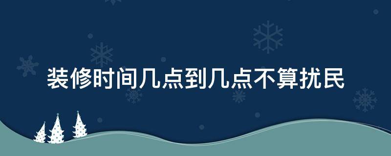 装修时间几点到几点不算扰民（天津装修时间几点到几点不算扰民）