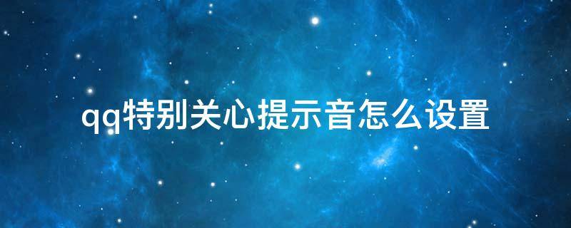 qq特别关心提示音怎么设置 QQ怎么设置特别关心提示音