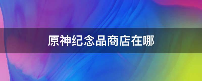 原神纪念品商店在哪 原神纪念品商店多久刷新一次