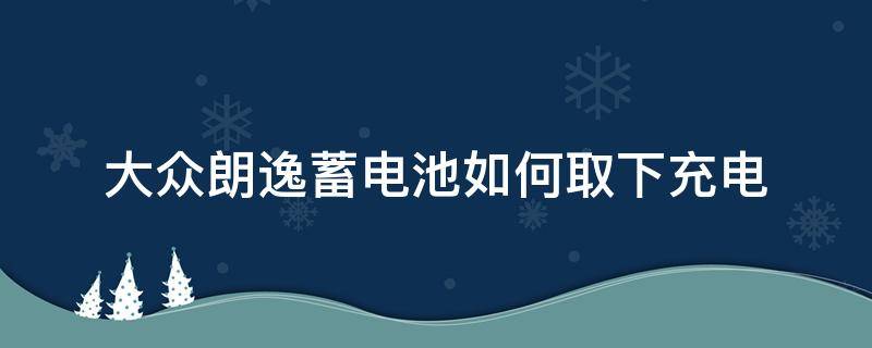 大众朗逸蓄电池如何取下充电（大众朗逸电瓶如何取下来）