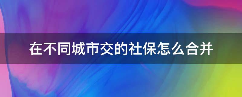 在不同城市交的社保怎么合并（社保卡不同城市交可以合并吗）