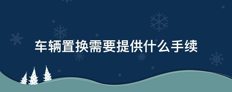 车辆置换需要提供什么手续 车辆置换都需要什么手续