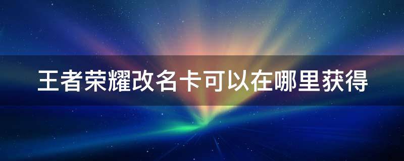 王者荣耀改名卡可以在哪里获得 王者荣耀的改名卡怎么得到