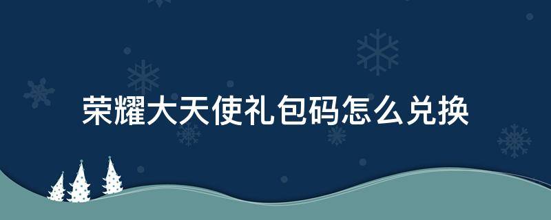 荣耀大天使礼包码怎么兑换（荣耀大天使礼包码怎么领取）