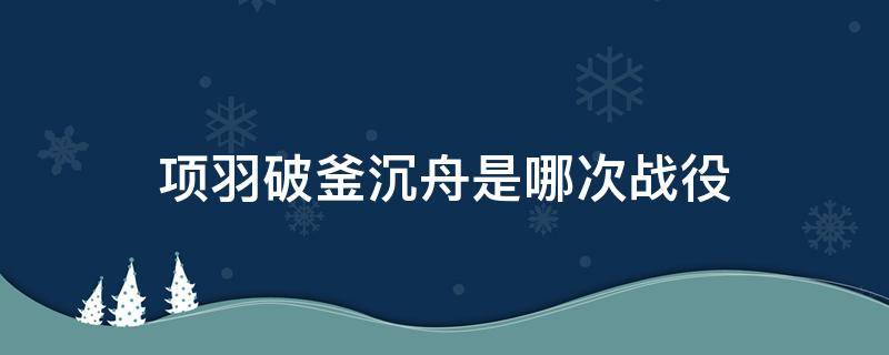 项羽破釜沉舟是哪次战役（项羽破釜沉舟是哪一战）