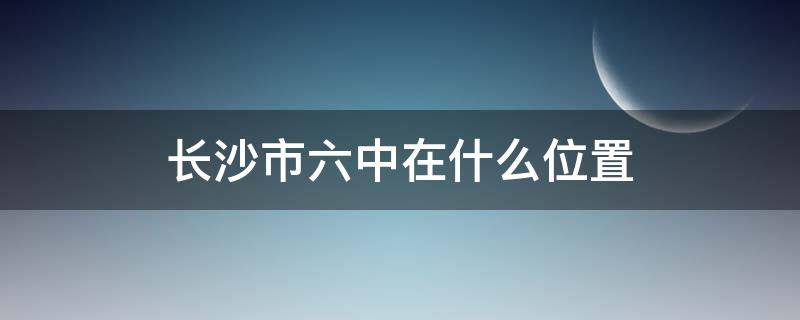 长沙市六中在什么位置（长沙市第六中学是哪个区）