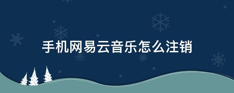 手机网易云音乐怎么注销 手机网易云音乐注销账号怎么注销