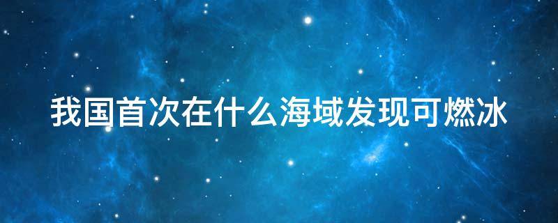 我国首次在什么海域发现可燃冰 我国首次在什么海域发现可燃冰南海