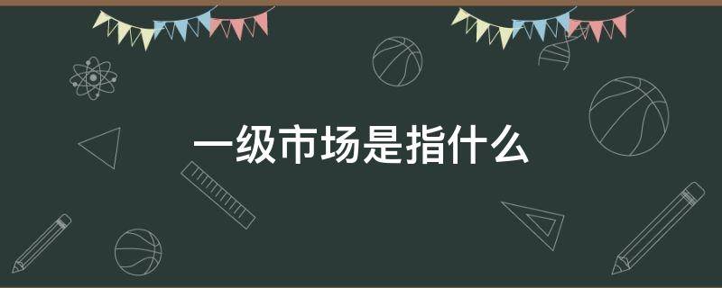 一级市场是指什么 证券一级市场是指什么