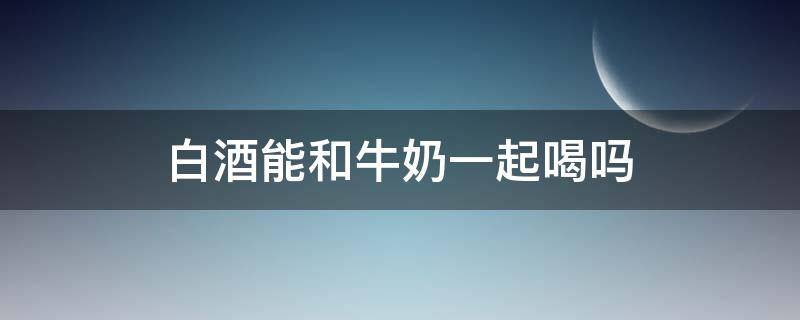 白酒能和牛奶一起喝吗（白酒能喝牛奶一起喝吗）