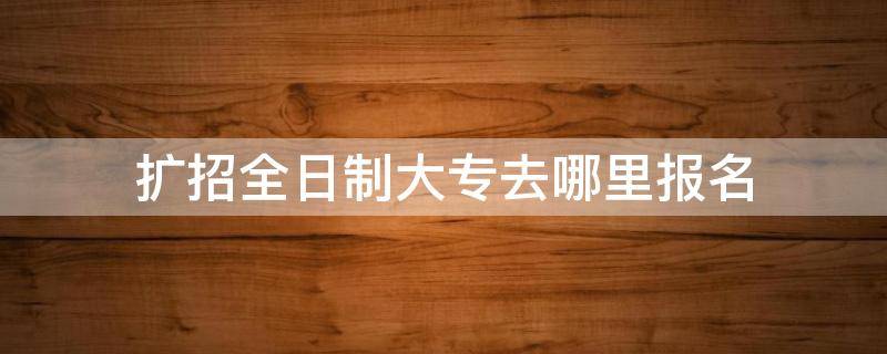 扩招全日制大专去哪里报名（扩招全日制大专去哪里报名山西）