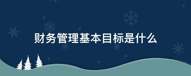 财务管理基本目标是什么 企业的财务管理目标到底是什么