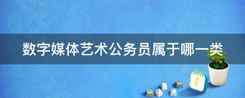 数字媒体艺术公务员属于哪一类（数字媒体艺术公务员属于哪一类岗位）