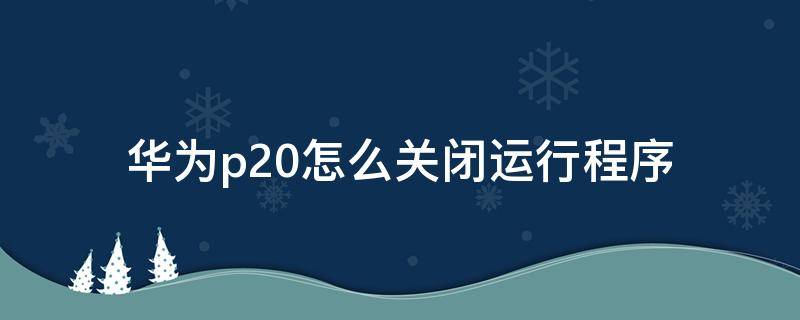 华为p20怎么关闭运行程序 华为p20如何关闭程序运行