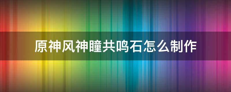 原神风神瞳共鸣石怎么制作（原神风神瞳共鸣石制作材料）