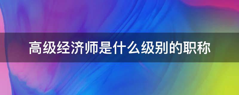 高级经济师是什么级别的职称（经济师是高级还是中级职称）