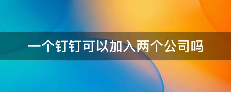 一个钉钉可以加入两个公司吗（一个钉钉可以加入两个公司吗?两个企业名称会有影响吗?）