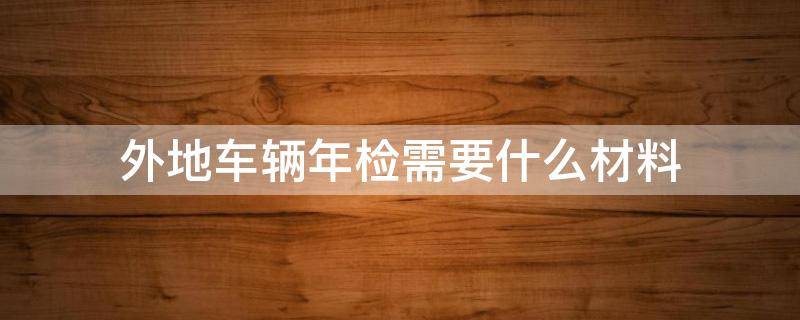 外地车辆年检需要什么材料（外地车辆本地年检需要什么材料）