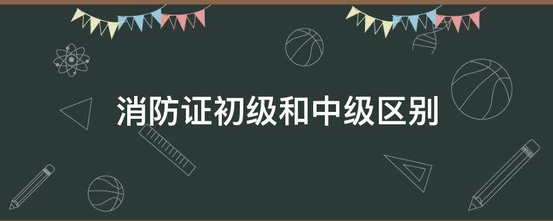 消防证初级和中级区别（消防员证中级有什么用）