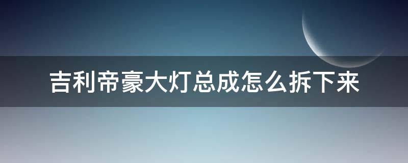 吉利帝豪大灯总成怎么拆下来（吉利帝豪的大灯怎么拆）