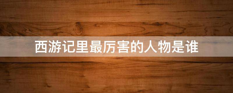 西游记里最厉害的人物是谁（西游记里最厉害的人物是谁除了如来佛祖）