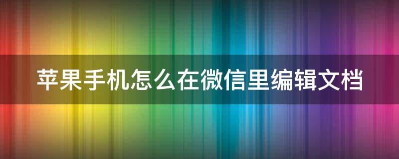 苹果手机怎么在微信里编辑文档 苹果手机怎么在微信里编辑文档内容