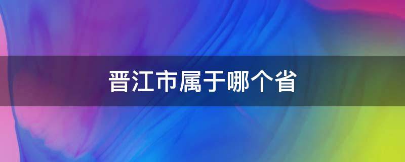 晋江市属于哪个省 晋江市属于哪个省哪个市哪个区