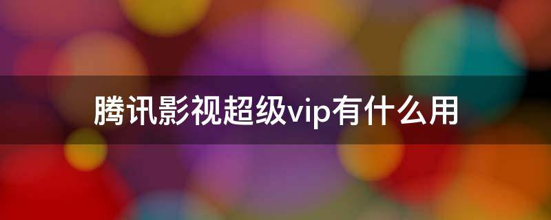 腾讯影视超级vip有什么用 腾讯的超级影视vip有什么用