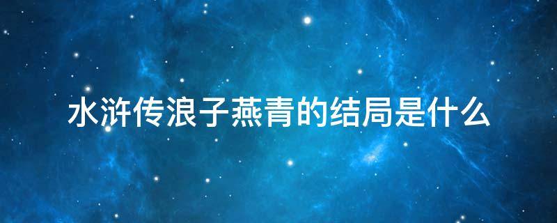 水浒传浪子燕青的结局是什么 水浒浪子燕青的主要情节故事