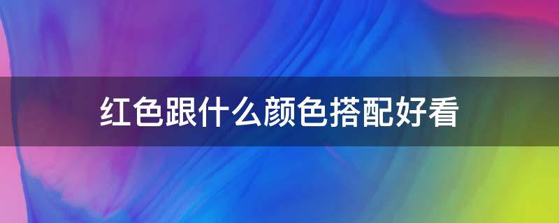 红色跟什么颜色搭配好看（红色和什么颜色搭配起来很好看）