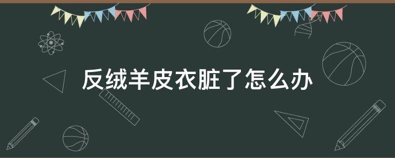 反绒羊皮衣脏了怎么办（羊皮反绒皮衣怎么清洗）