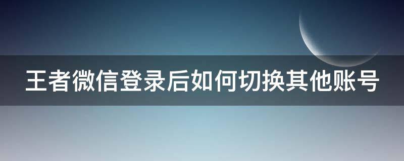 王者微信登录后如何切换其他账号 王者微信登录后如何切换其他账号登陆