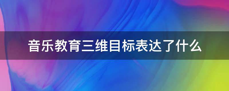 音乐教育三维目标表达了什么 音乐三维目标包括哪三个方面