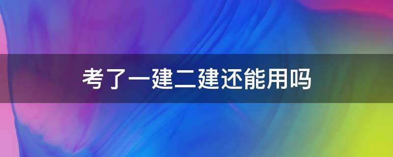 考了一建二建还能用吗（考取一建二建还能用么）