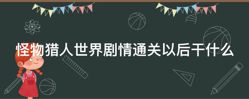 怪物猎人世界剧情通关以后干什么（怪物猎人世界剧情过完了要干什么）