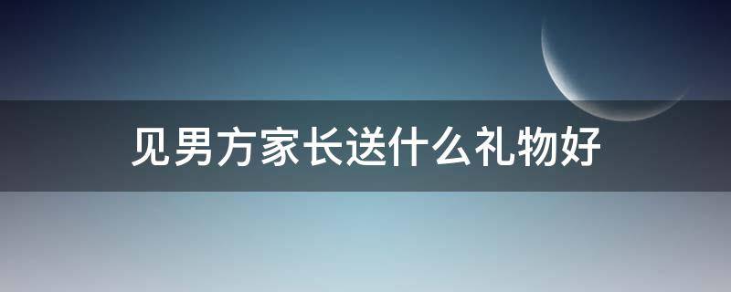 见男方家长送什么礼物好 过年见男方家长带什么礼物好