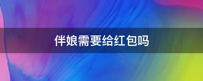 伴娘需要给红包吗 做朋友的伴娘需要给红包吗