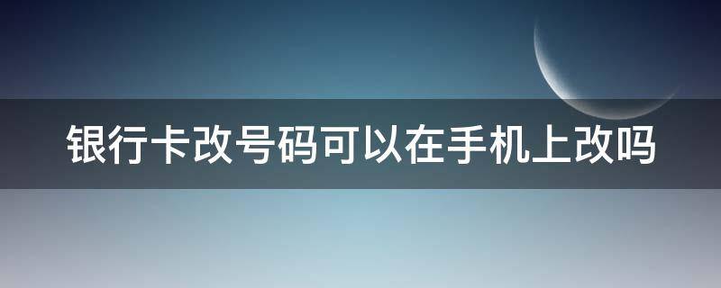 银行卡改号码可以在手机上改吗 银行卡这么更改手机号手机上可以改吗