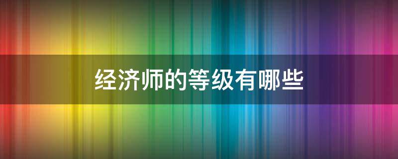 经济师的等级有哪些 经济师有几个等级