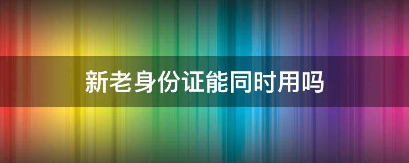 新老身份证能同时用吗 新老身份证能同时用吗比如买飞机票