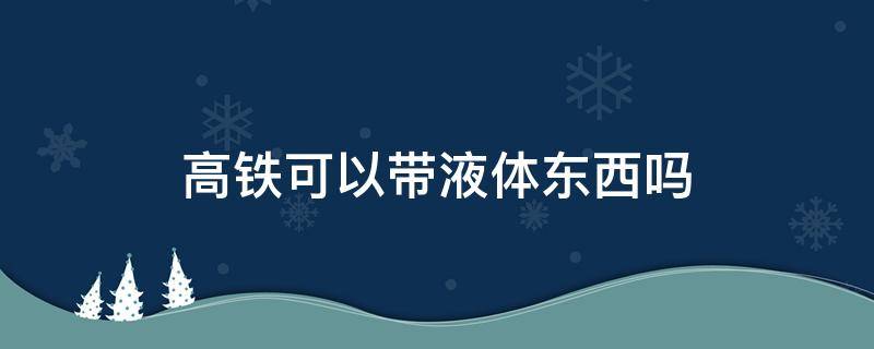 高铁可以带液体东西吗 高铁能带液体东西吗