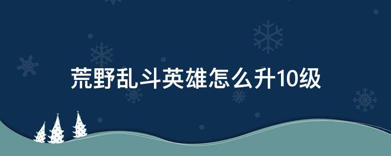 荒野乱斗英雄怎么升10级（荒野大乱斗英雄怎么升10级）