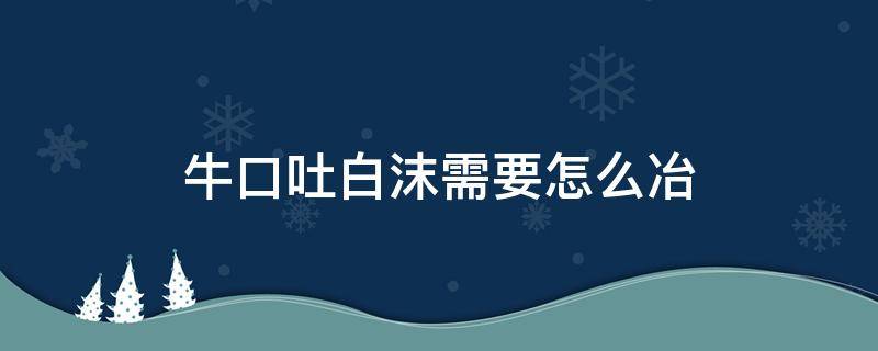 牛口吐白沫需要怎么冶（水牛口吐白沫怎么办）