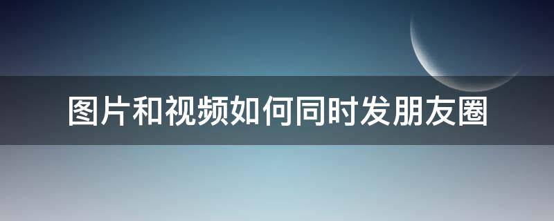 图片和视频如何同时发朋友圈（视频和图片怎么同时发朋友圈）