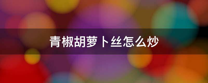 青椒胡萝卜丝怎么炒 胡萝卜丝、尖椒丝怎么炒