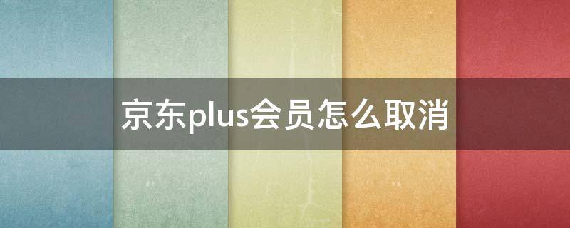 京东plus会员怎么取消 已经开通京东plus会员怎么取消