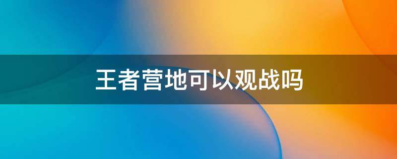 王者营地可以观战吗 王者营地可以观战吗2022