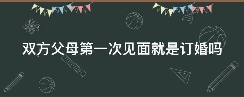 双方父母第一次见面就是订婚吗（双方父母第一次见面就是订婚吗?）