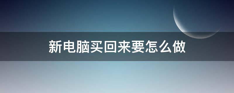 新电脑买回来要怎么做（台式机新电脑买回来要怎么做）